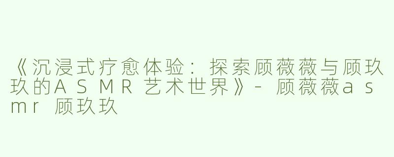 《沉浸式疗愈体验：探索顾薇薇与顾玖玖的ASMR艺术世界》-顾薇薇asmr顾玖玖
