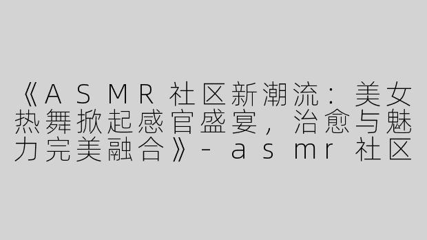 《ASMR社区新潮流：美女热舞掀起感官盛宴，治愈与魅力完美融合》