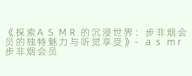 《探索ASMR的沉浸世界：步非烟会员的独特魅力与听觉享受》-asmr步非烟会员