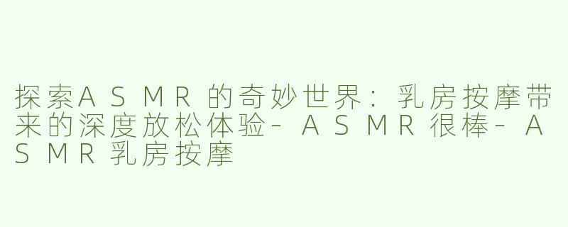 探索ASMR的奇妙世界：乳房按摩带来的深度放松体验-ASMR很棒-ASMR乳房按摩