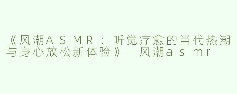 《风潮ASMR：听觉疗愈的当代热潮与身心放松新体验》-风潮asmr