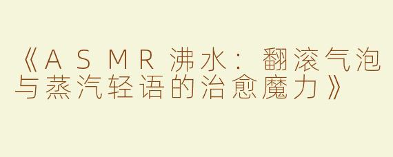 《ASMR沸水：翻滚气泡与蒸汽轻语的治愈魔力》