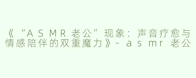 《“ASMR老公”现象：声音疗愈与情感陪伴的双重魔力》-asmr老公