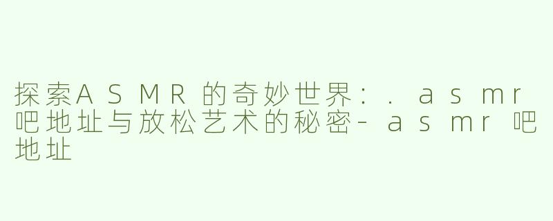探索ASMR的奇妙世界：.asmr吧地址与放松艺术的秘密
