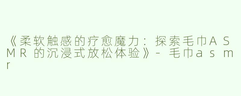 《柔软触感的疗愈魔力：探索毛巾ASMR的沉浸式放松体验》-毛巾asmr
