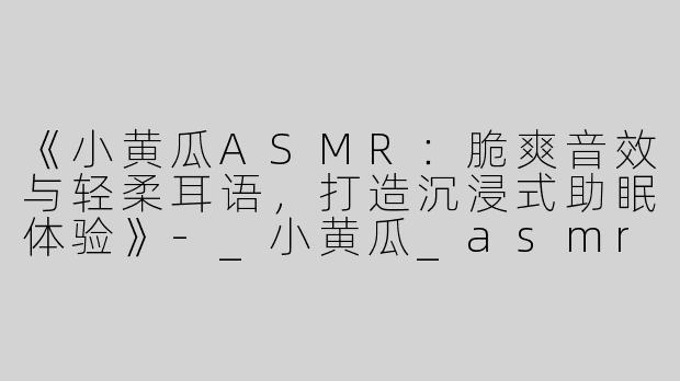《小黄瓜ASMR：脆爽音效与轻柔耳语，打造沉浸式助眠体验》-_小黄瓜_asmr助眠