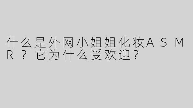 什么是外网小姐姐化妆ASMR？它为什么受欢迎？