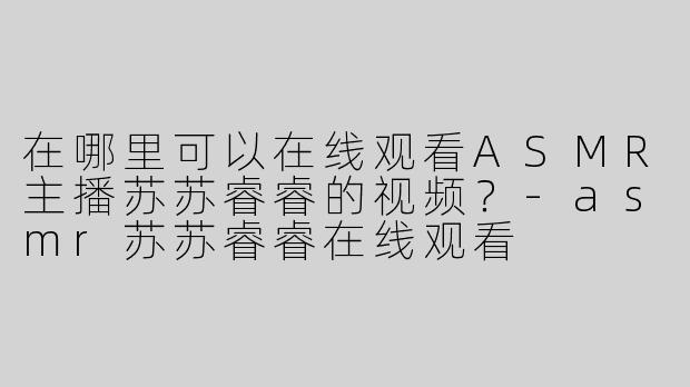 在哪里可以在线观看ASMR主播苏苏睿睿的视频？