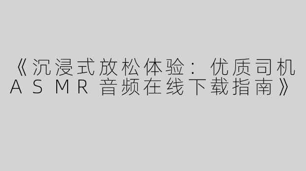 《沉浸式放松体验：优质司机ASMR音频在线下载指南》