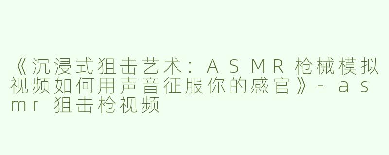 《沉浸式狙击艺术：ASMR枪械模拟视频如何用声音征服你的感官》