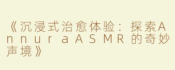 《沉浸式治愈体验：探索AnnuraASMR的奇妙声境》