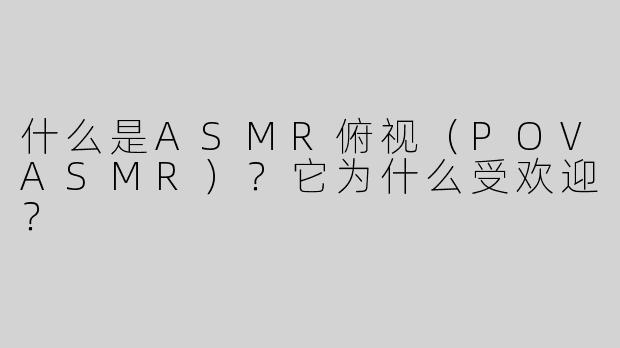 什么是ASMR俯视（POVASMR）？它为什么受欢迎？