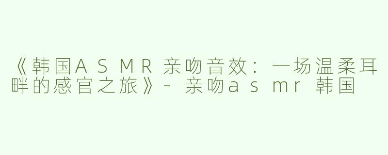 《韩国ASMR亲吻音效：一场温柔耳畔的感官之旅》-亲吻asmr韩国