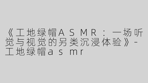 《工地绿帽ASMR：一场听觉与视觉的另类沉浸体验》