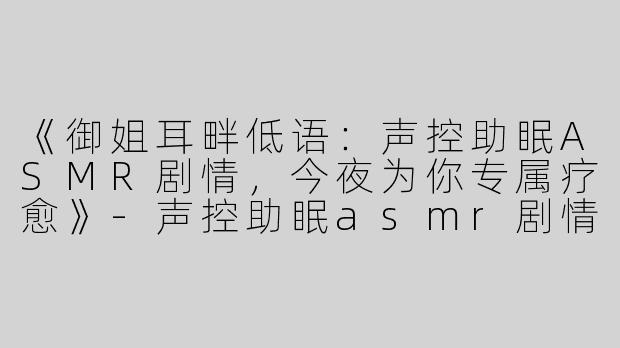 《御姐耳畔低语：声控助眠ASMR剧情，今夜为你专属疗愈》-声控助眠asmr剧情御姐