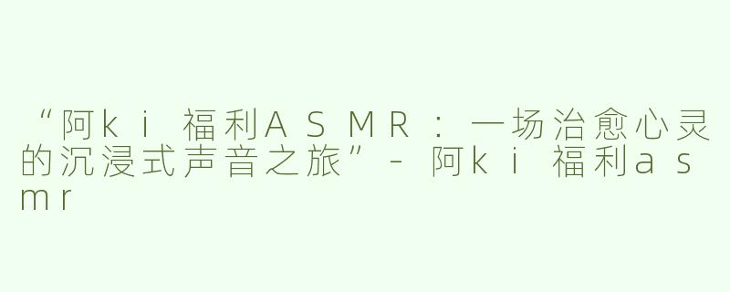 “阿ki福利ASMR：一场治愈心灵的沉浸式声音之旅”-阿ki福利asmr