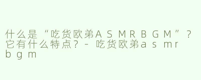 什么是“吃货欧弟ASMRBGM”？它有什么特点？-吃货欧弟asmr bgm