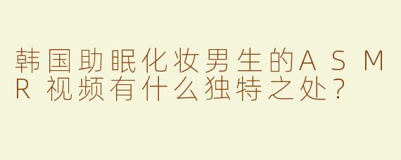 韩国助眠化妆男生的ASMR视频有什么独特之处？