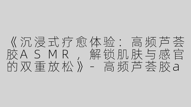 《沉浸式疗愈体验：高频芦荟胶ASMR，解锁肌肤与感官的双重放松》-高频芦荟胶asmr
