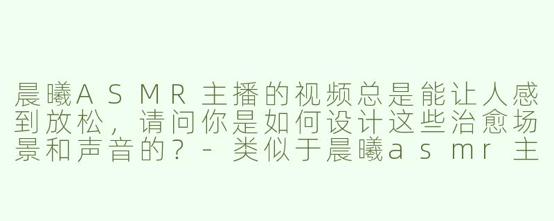 晨曦ASMR主播的视频总是能让人感到放松，请问你是如何设计这些治愈场景和声音的？-类似于晨曦asmr主播