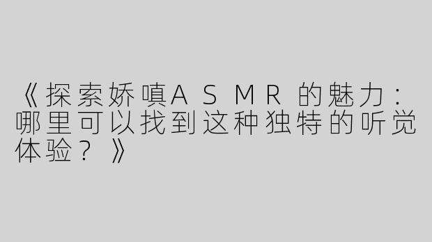 《探索娇嗔ASMR的魅力：哪里可以找到这种独特的听觉体验？》