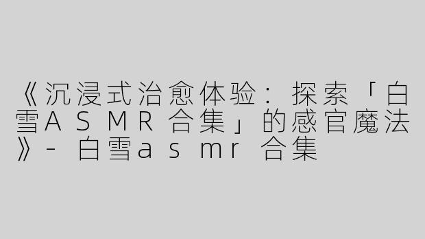 《沉浸式治愈体验：探索「白雪ASMR合集」的感官魔法》-白雪asmr合集