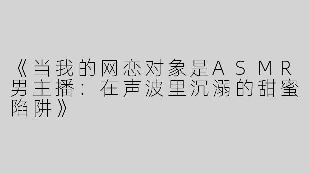 《当我的网恋对象是ASMR男主播：在声波里沉溺的甜蜜陷阱》