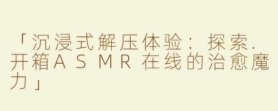 「沉浸式解压体验：探索.开箱ASMR在线的治愈魔力」