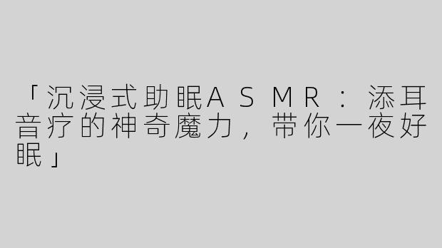「沉浸式助眠ASMR：添耳音疗的神奇魔力，带你一夜好眠」
