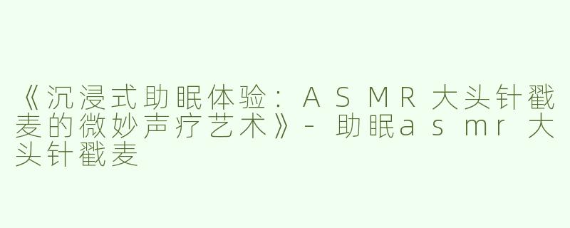 《沉浸式助眠体验：ASMR大头针戳麦的微妙声疗艺术》-助眠asmr大头针戳麦