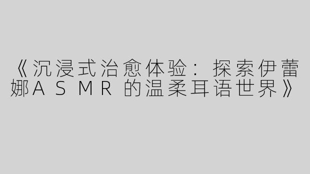 《沉浸式治愈体验：探索伊蕾娜ASMR的温柔耳语世界》