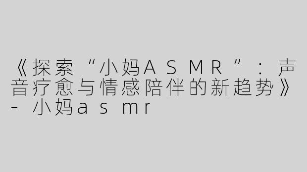 《探索“小妈ASMR”：声音疗愈与情感陪伴的新趋势》-小妈asmr