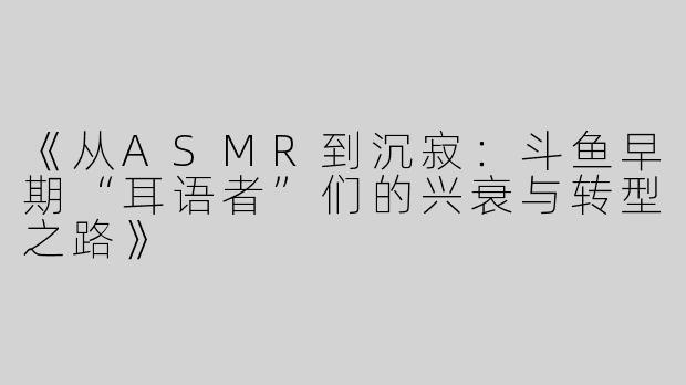 《从ASMR到沉寂：斗鱼早期“耳语者”们的兴衰与转型之路》