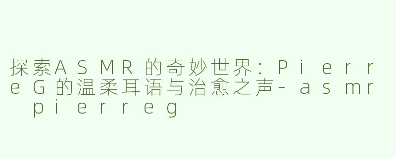探索ASMR的奇妙世界：PierreG的温柔耳语与治愈之声-asmr pierreg
