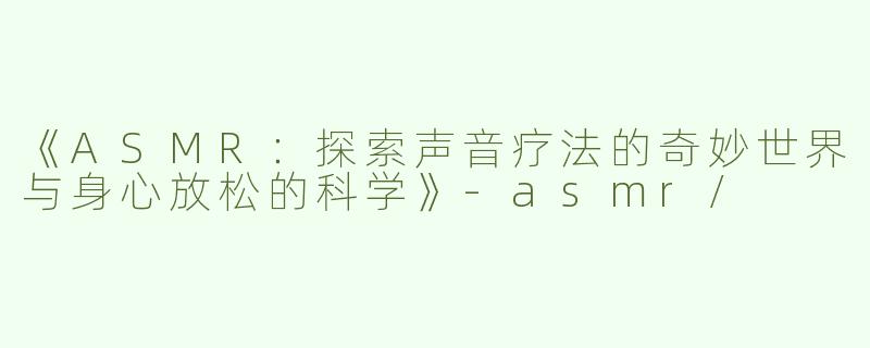 《ASMR：探索声音疗法的奇妙世界与身心放松的科学》-asmr/