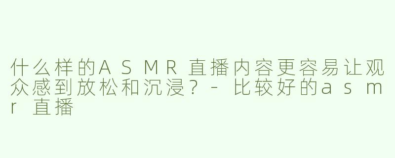 什么样的ASMR直播内容更容易让观众感到放松和沉浸？