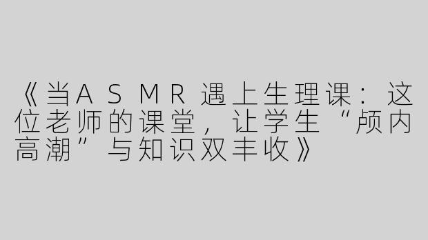 《当ASMR遇上生理课：这位老师的课堂，让学生“颅内高潮”与知识双丰收》