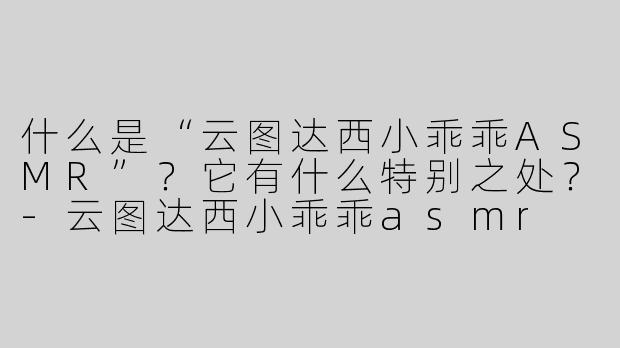 什么是“云图达西小乖乖ASMR”？它有什么特别之处？