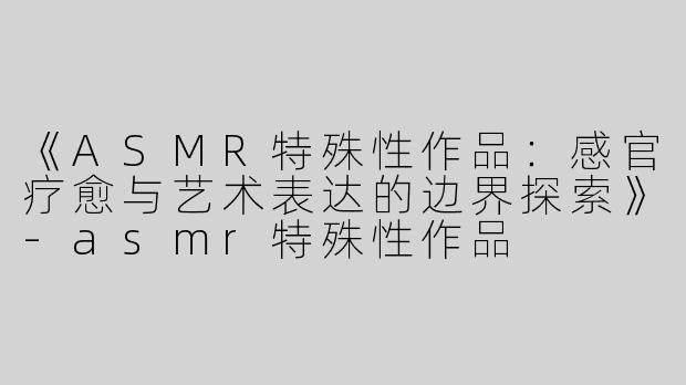 《ASMR特殊性作品：感官疗愈与艺术表达的边界探索》-asmr特殊性作品
