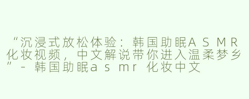 “沉浸式放松体验：韩国助眠ASMR化妆视频，中文解说带你进入温柔梦乡”