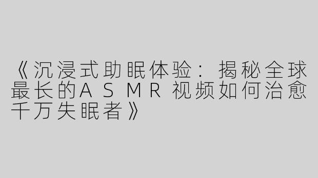 《沉浸式助眠体验：揭秘全球最长的ASMR视频如何治愈千万失眠者》