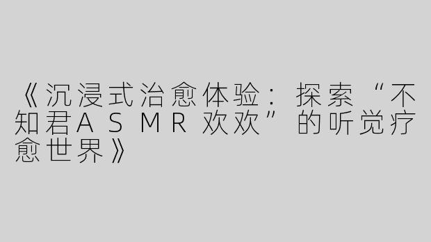 《沉浸式治愈体验：探索“不知君ASMR欢欢”的听觉疗愈世界》
