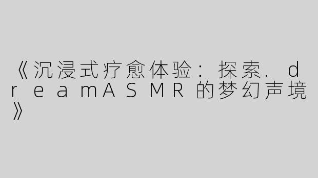 《沉浸式疗愈体验：探索.dreamASMR的梦幻声境》