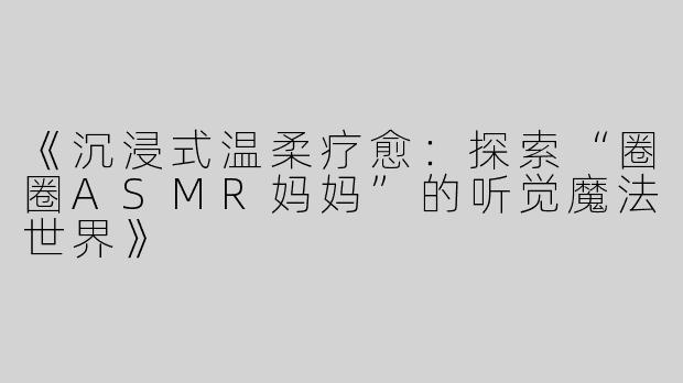 《沉浸式温柔疗愈：探索“圈圈ASMR妈妈”的听觉魔法世界》