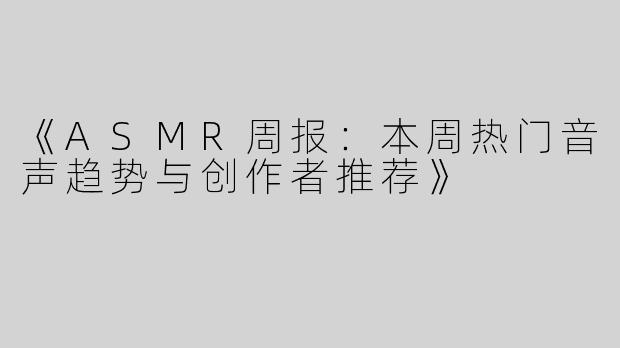 《ASMR周报：本周热门音声趋势与创作者推荐》