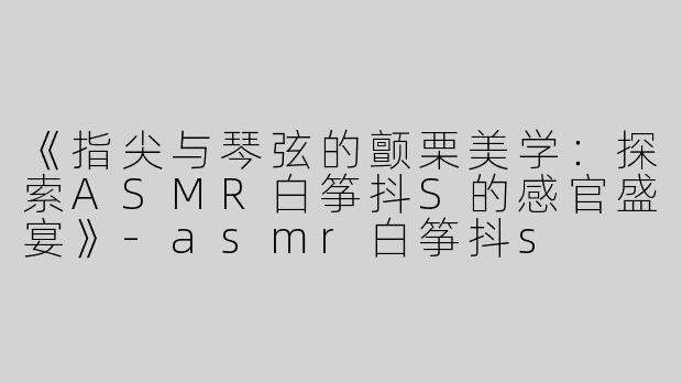《指尖与琴弦的颤栗美学：探索ASMR白筝抖S的感官盛宴》-asmr白筝抖s