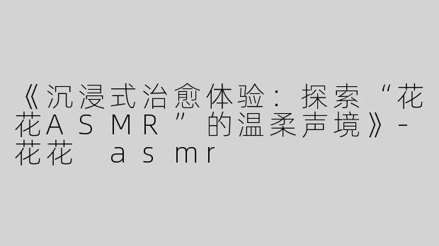 《沉浸式治愈体验：探索“花花ASMR”的温柔声境》-花花 asmr
