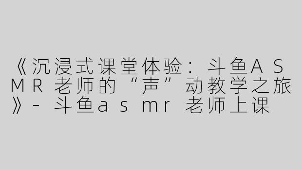 《沉浸式课堂体验：斗鱼ASMR老师的“声”动教学之旅》-斗鱼asmr老师上课