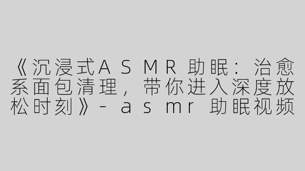 《沉浸式ASMR助眠：治愈系面包清理，带你进入深度放松时刻》-asmr助眠视频清理面包