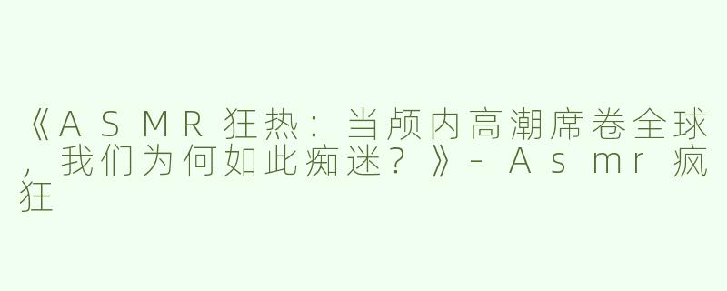 《ASMR狂热：当颅内高潮席卷全球，我们为何如此痴迷？》